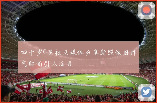 四十岁C罗社交媒体分享新照依旧帅气时尚引人注目