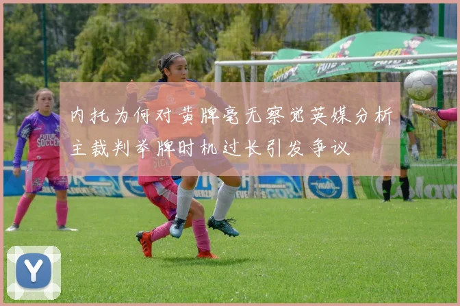 内托为何对黄牌毫无察觉英媒分析主裁判举牌时机过长引发争议