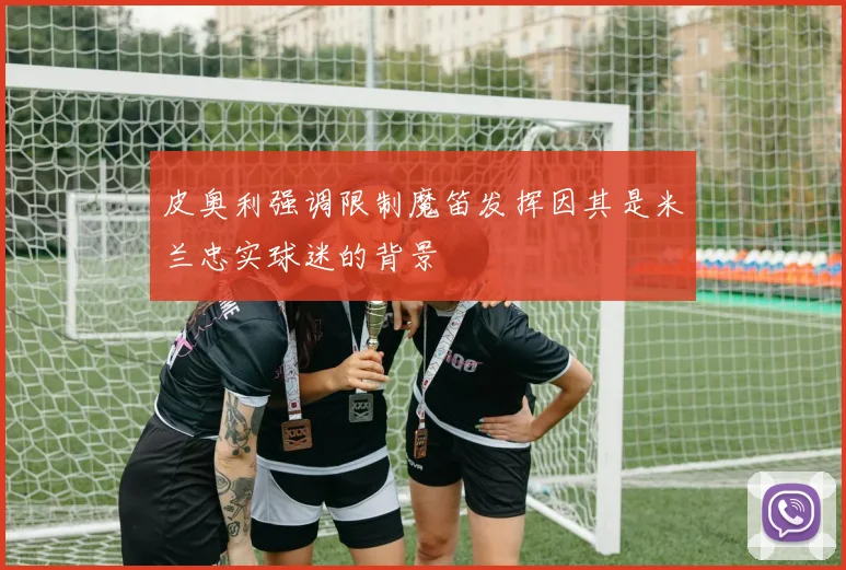 皮奥利强调限制魔笛发挥因其是米兰忠实球迷的背景
