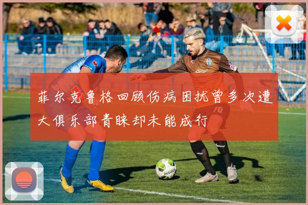 菲尔克鲁格回顾伤病困扰曾多次遭大俱乐部青睐却未能成行