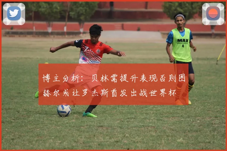 博主分析：贝林需提升表现否则图赫尔或让罗杰斯首发出战世界杯