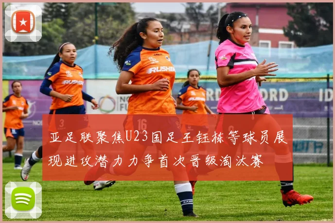 亚足联聚焦U23国足王钰栋等球员展现进攻潜力力争首次晋级淘汰赛