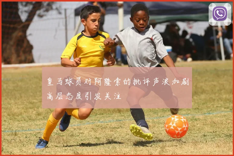 皇马球员对阿隆索的批评声浪加剧高层态度引发关注