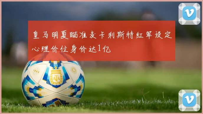 皇马明夏瞄准麦卡利斯特红军设定心理价位身价达1亿