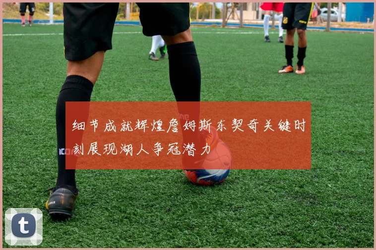 细节成就辉煌詹姆斯东契奇关键时刻展现湖人争冠潜力