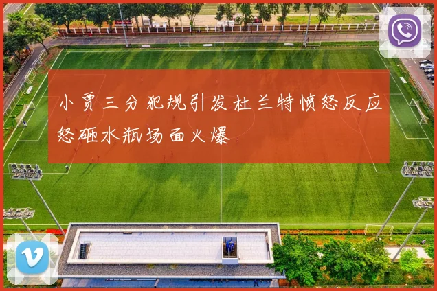 小贾三分犯规引发杜兰特愤怒反应怒砸水瓶场面火爆