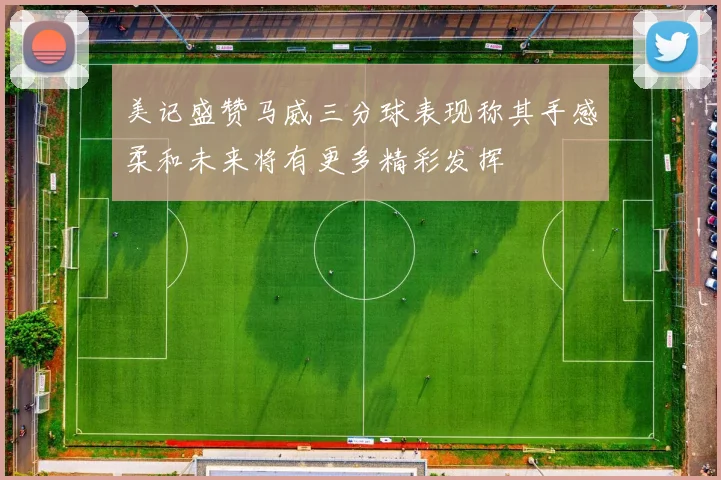 美记盛赞马威三分球表现称其手感柔和未来将有更多精彩发挥