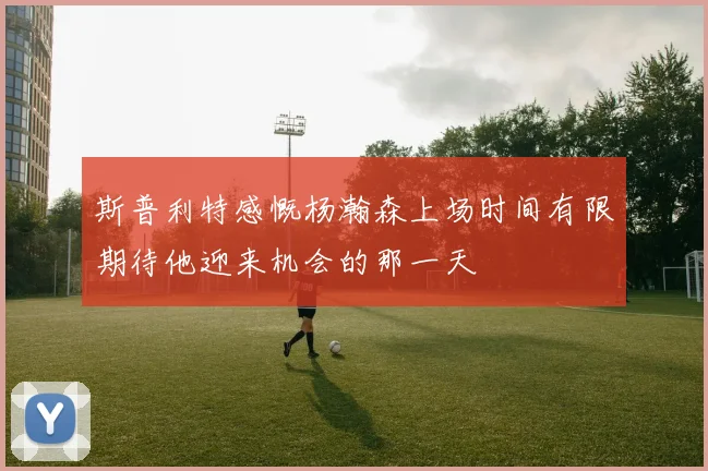 斯普利特感慨杨瀚森上场时间有限期待他迎来机会的那一天
