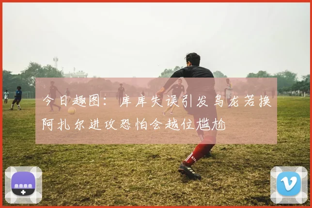 今日趣图：库库失误引发乌龙若换阿扎尔进攻恐怕会越位尴尬