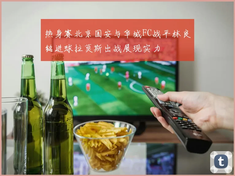热身赛北京国安与华城FC战平林良铭进球拉莫斯出战展现实力