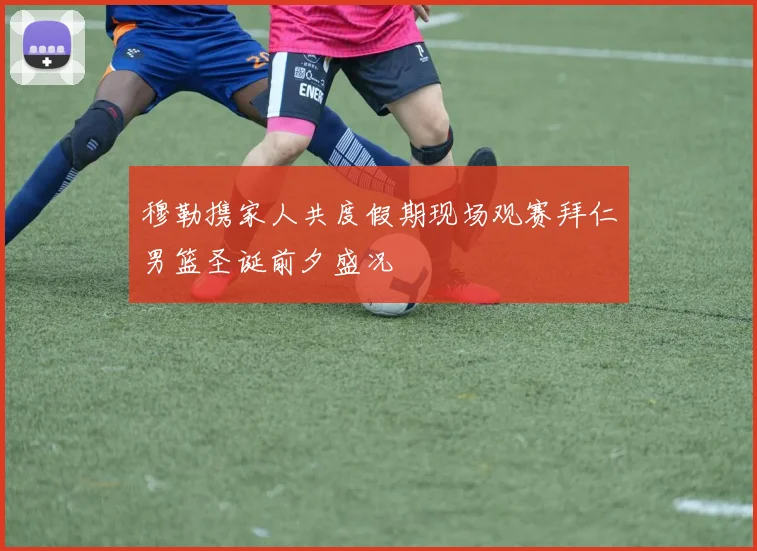 穆勒携家人共度假期现场观赛拜仁男篮圣诞前夕盛况