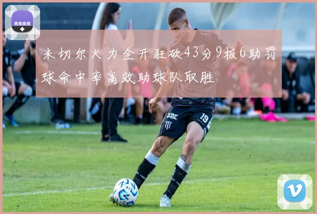 米切尔火力全开狂砍43分9板6助罚球命中率高效助球队取胜