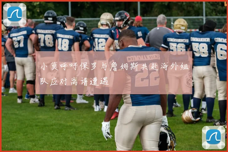 小莫呼吁保罗与詹姆斯共赴海外组队应对离谱遭遇