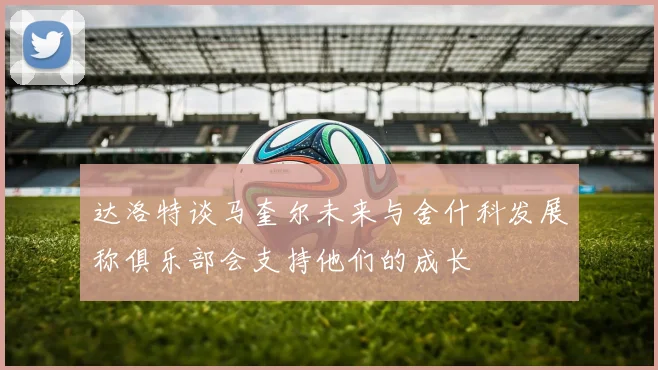 达洛特谈马奎尔未来与舍什科发展称俱乐部会支持他们的成长