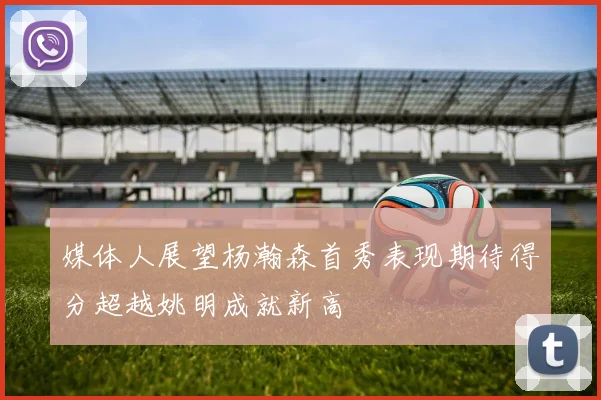 媒体人展望杨瀚森首秀表现期待得分超越姚明成就新高