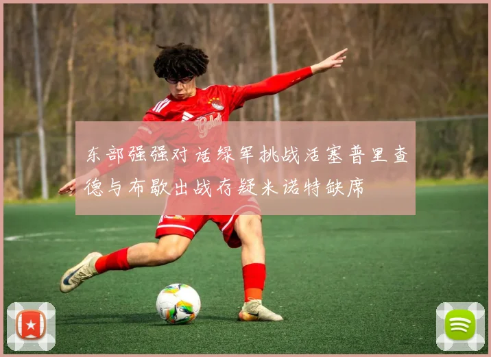 东部强强对话绿军挑战活塞普里查德与布歇出战存疑米诺特缺席