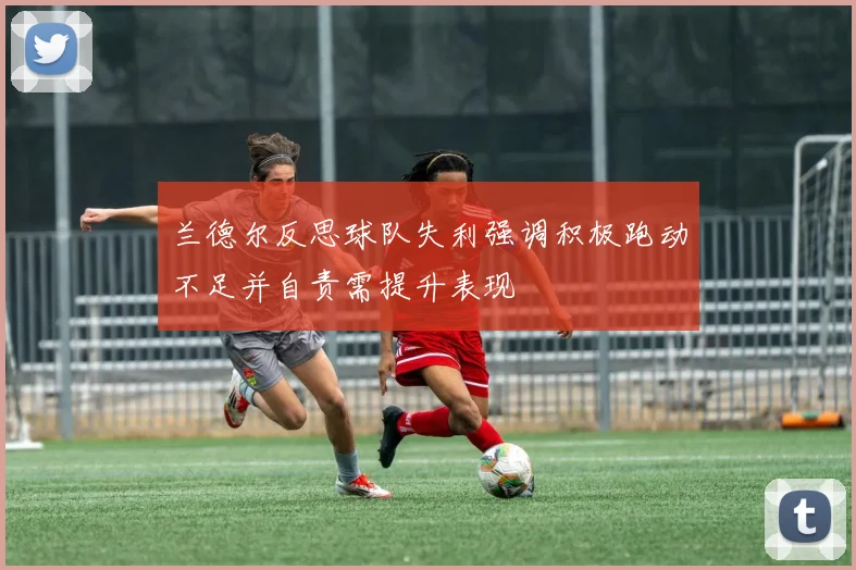 兰德尔反思球队失利强调积极跑动不足并自责需提升表现