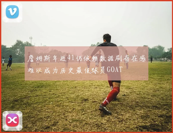 詹姆斯年近41仍依赖数据刷存在感难以成为历史最佳球员GOAT