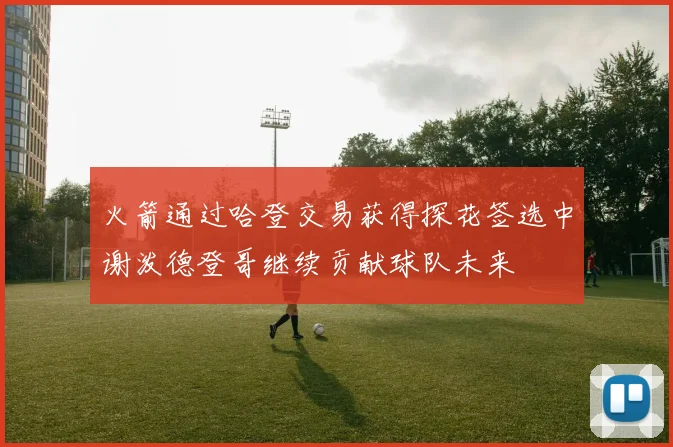 火箭通过哈登交易获得探花签选中谢泼德登哥继续贡献球队未来