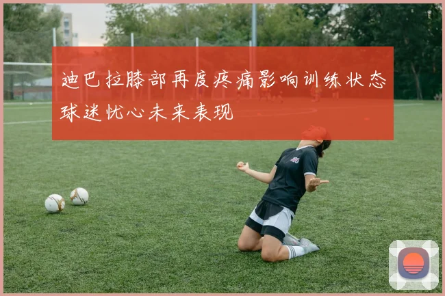 迪巴拉膝部再度疼痛影响训练状态球迷忧心未来表现
