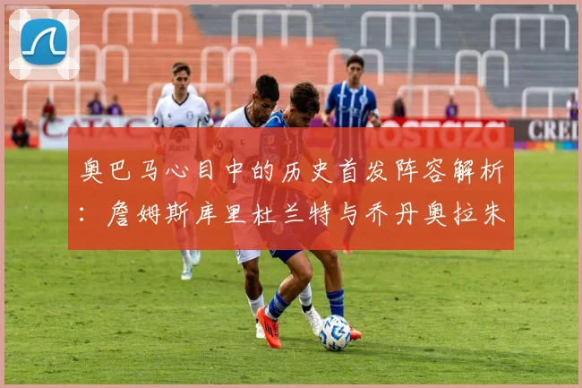 奥巴马心目中的历史首发阵容解析：詹姆斯库里杜兰特与乔丹奥拉朱旺的传奇组合