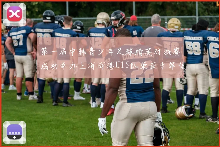 第一届中韩青少年足球精英对抗赛成功举办上海海港U15队荣获季军佳绩