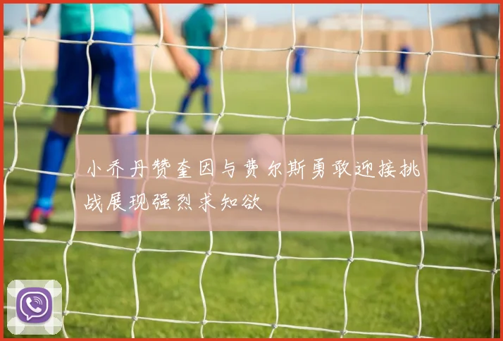 小乔丹赞奎因与费尔斯勇敢迎接挑战展现强烈求知欲