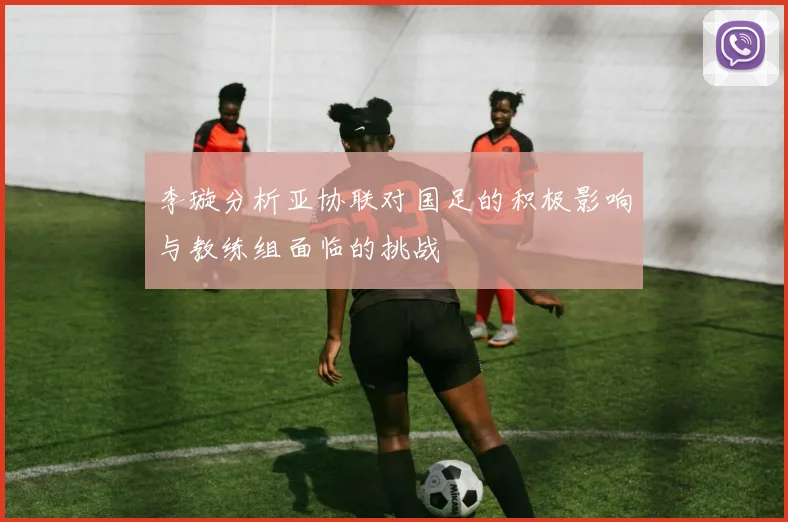 李璇分析亚协联对国足的积极影响与教练组面临的挑战