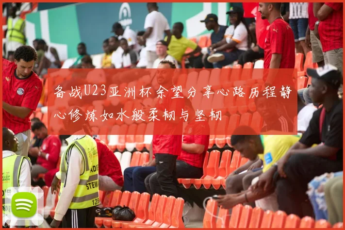 备战U23亚洲杯余望分享心路历程静心修炼如水般柔韧与坚韧