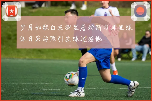 岁月如歌白发渐显詹姆斯与库里媒体日采访照引发球迷感慨