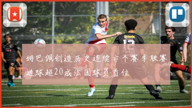 姆巴佩创造历史连续六个赛季联赛进球超20成法国球员首位