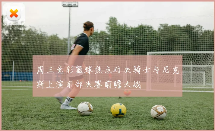 周三竞彩篮球焦点对决骑士与尼克斯上演东部决赛前瞻大战