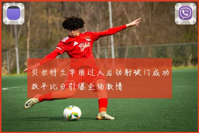 贝尔特兰华丽过人后劲射破门成功扳平比分引爆全场激情