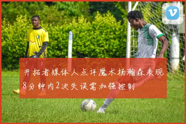 开拓者媒体人点评魔术杨瀚森表现8分钟内2次失误需加强控制