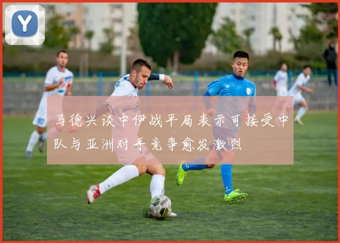 马德兴谈中伊战平局表示可接受中队与亚洲对手竞争愈发激烈