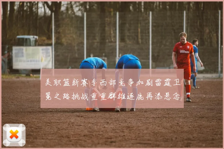 美职篮新赛季西部竞争加剧雷霆卫冕之路挑战重重群雄逐鹿再添悬念