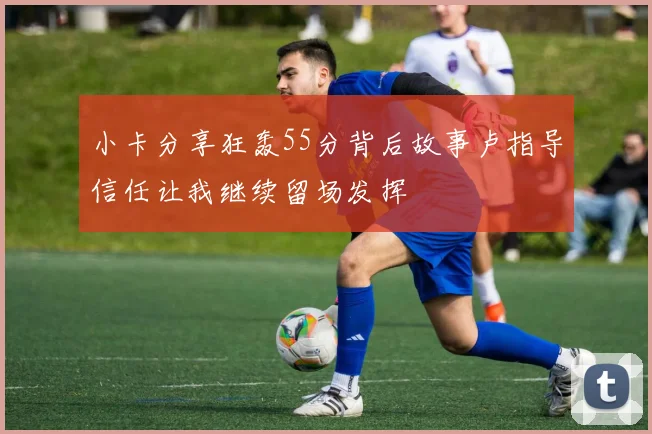 小卡分享狂轰55分背后故事卢指导信任让我继续留场发挥