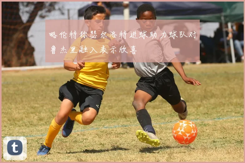 略伦特称瑟尔洛特进球助力球队对鲁杰里融入表示欣喜