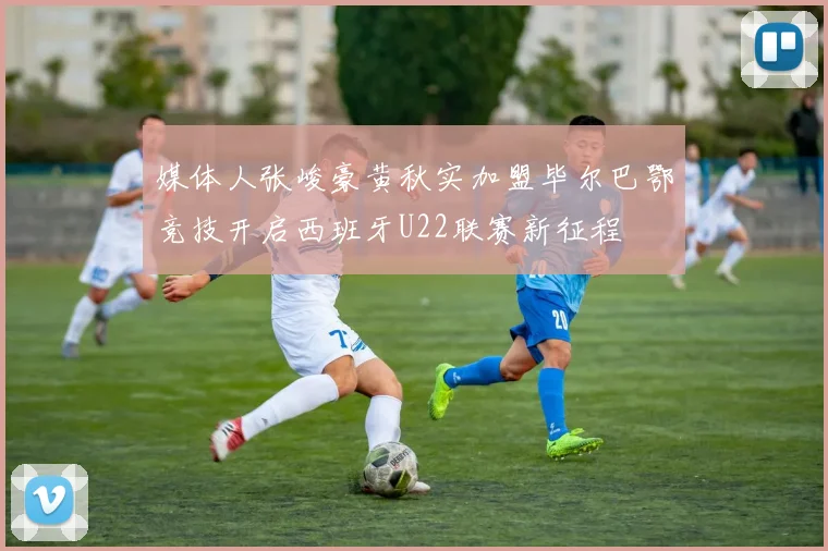 媒体人张峻豪黄秋实加盟毕尔巴鄂竞技开启西班牙U22联赛新征程