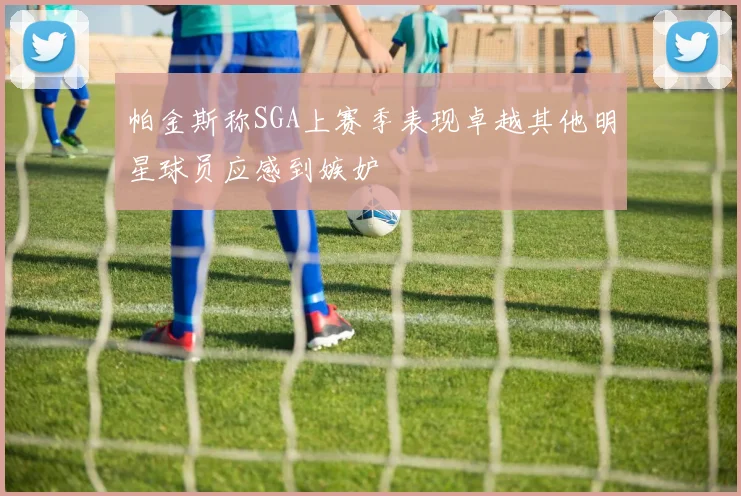 帕金斯称SGA上赛季表现卓越其他明星球员应感到嫉妒